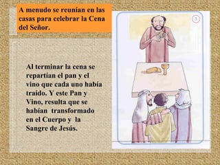 A menudo se reunían en las
casas para celebrar la Cena
del Señor.
Al terminar la cena se
repartían el pan y el
vino que cada uno había
traído. Y este Pan y
Vino, resulta que se
habían transformado
en el Cuerpo y la
Sangre de Jesús.
 