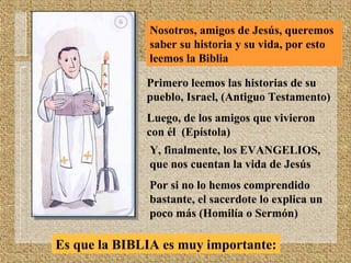 Nosotros, amigos de Jesús, queremos
saber su historia y su vida, por esto
leemos la Biblia
Primero leemos las historias de su
pueblo, Israel, (Antiguo Testamento)
Luego, de los amigos que vivieron
con él (Epístola)
Y, finalmente, los EVANGELIOS,
que nos cuentan la vida de Jesús
Por si no lo hemos comprendido
bastante, el sacerdote lo explica un
poco más (Homilía o Sermón)
Es que la BIBLIA es muy importante:
 