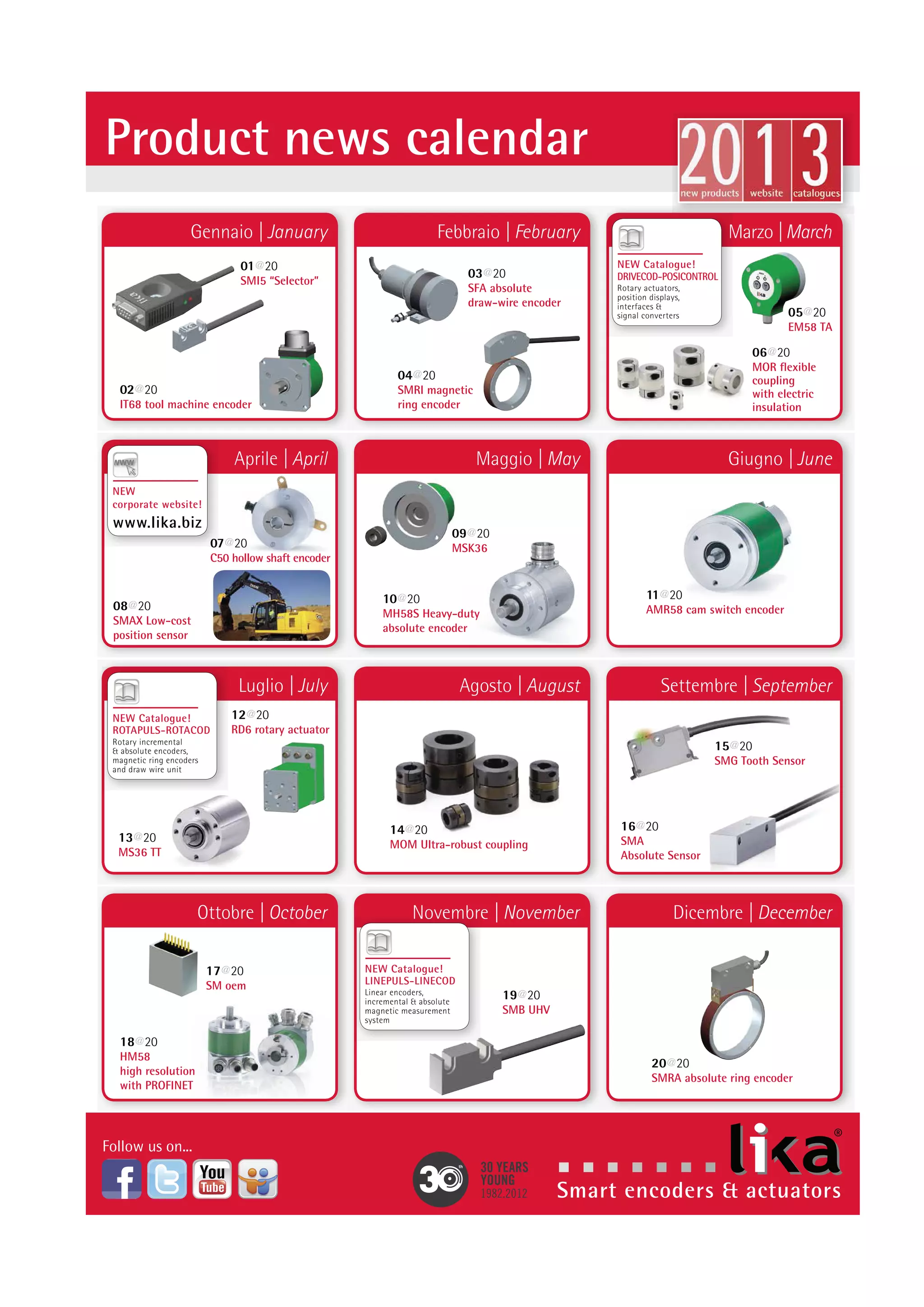 2 0 1 4 Product news calendar 
Gennaio | January 
Aprile | April 
Hannover Messe 
Hannover 07-11.04.2014 
Luglio | July 
Ottobre | October 
Febbraio | February 
Maggio | May 
SPS IPC DRIVES Italia 
Parma 20-22.05.14 
Agosto | August 
Novembre | November 
Marzo | March 
MC4 
Bologna 18.03.2014 
Giugno | June 
Settembre | September 
Dicembre | December 
HALL 9 · BOOTH G76 HALL 2 · BOOTH I001 
SPS IPC DRIVES 
Norimberga 25-27.11.14 
C50 Easy & precise mounting with tapered shaft 
C50 for motor applications 
CK61 Integrated stator coupling 
on CK61 hollow shaft encoder 
SGHM 
Heavy-duty bearingless 
encoder for gearmotors 
MM36 
Ø36mm absolute encoder 
with extended resolution 
of 8192 cpr x 65536 turns 
RD53 
Rotary actuator for quick 
change-over applications 
Integrated brake & Profibus, 
CANopen, Modbus 
RTU interfaces 
SME 
Diagnostic output on SME magnetic 
sensors for gap & speed errors 
MS40 
Compact & low-cost 
absolute encoder with 
bit parallel output, 256 cpr 
CB59/CB60 
High accuracy sine/cosine output 
signals on CB59 & CB60 for 
motor feedback applications 
IF55 
SSI to EtherCAT converter 
for linear and rotary encoders 
CH59 
Optical high resolution encoder with 
up to 204800 PPR. Flat design 
& through hollow shaft for 
electromedical & analysis equipment 
SMRI2 
Bearingless encoder with IP68 
for torque motors and applications 
in harsh environment 
LDT10 
Touchscreen for quick change-over and direct 
connection to RD rotary actuators 
IF55 
SSI to Profibus-DP 
converter for linear 
and rotary encoders 
SFP 
Draw-wire unit for linear 
measurements up to 
2000 mm with analogue 
output 4-20mA & 0-10V 
MMK36 
Worlds smallest multiturn 
encoder with bearingless 
shaft and IP68 protection 
MS40 
Compact & low-cost singleturn 
encoder with analog outputs: 
4-20mA & 0-10V 
ASM36 Compact 17 bit encoder module 
for integration into servomotors 
IF55 
SSI to CANopen 
converter for linear 
and rotary encoders 
SMAG 
Guided linear encoder 
with CANopen interface 
for low-cost applications 
 