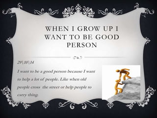 WHEN I GROW UP I
WANT TO BE GOOD
PERSON
291014
I want to be a good person because I want
to help a lot of people. Like when old
people cross the street or help people to
carry thing.
 
