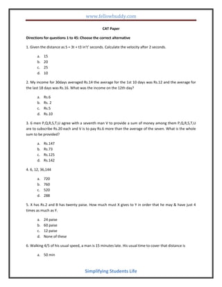www.fellowbuddy.com
Simplifying Students Life
CAT Paper
Directions for questions 1 to 45: Choose the correct alternative
1. Given the distance as S = 3t + t3 in‘t’ seconds. Calculate the velocity after 2 seconds.
a. 15
b. 20
c. 25
d. 10
2. My income for 30days averaged Rs.14 the average for the 1st 10 days was Rs.12 and the average for
the last 18 days was Rs.16. What was the income on the 12th day?
a. Rs.6
b. Rs. 2
c. Rs.5
d. Rs.10
3. 6 men P,Q,R,S,T,U agree with a seventh man V to provide a sum of money among them P,Q,R,S,T,U
are to subscribe Rs.20 each and V is to pay Rs.6 more than the average of the seven. What is the whole
sum to be provided?
a. Rs.147
b. Rs.73
c. Rs.125
d. Rs.142
4. 6, 12, 36,144
a. 720
b. 760
c. 520
d. 288
5. X has Rs.2 and B has twenty paise. How much must X gives to Y in order that he may & have just 4
times as much as Y.
a. 24 paise
b. 60 paise
c. 12 paise
d. None of these
6. Walking 4/5 of his usual speed, a man is 15 minutes late. His usual time to cover that distance is
a. 50 min
 