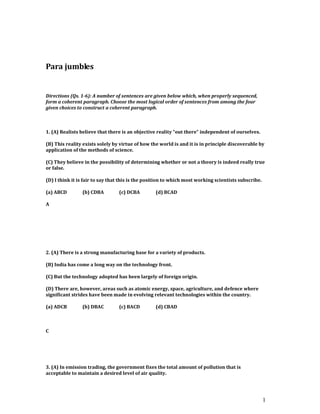 1
Para jumbles
Directions (Qs. 1-6): A number of sentences are given below which, when properly sequenced,
form a coherent paragraph. Choose the most logical order of sentences from among the four
given choices to construct a coherent paragraph.
1. (A) Realists believe that there is an objective reality “out there” independent of ourselves.
(B) This reality exists solely by virtue of how the world is and it is in principle discoverable by
application of the methods of science.
(C) They believe in the possibility of determining whether or not a theory is indeed really true
or false.
(D) I think it is fair to say that this is the position to which most working scientists subscribe.
(a) ABCD (b) CDBA (c) DCBA (d) BCAD
A
2. (A) There is a strong manufacturing base for a variety of products.
(B) India has come a long way on the technology front.
(C) But the technology adopted has been largely of foreign origin.
(D) There are, however, areas such as atomic energy, space, agriculture, and defence where
significant strides have been made in evolving relevant technologies within the country.
(a) ADCB (b) DBAC (c) BACD (d) CBAD
C
3. (A) In emission trading, the government fixes the total amount of pollution that is
acceptable to maintain a desired level of air quality.
 