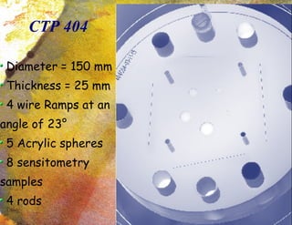 CTP 404 Diameter = 150 mm Thickness = 25 mm 4 wire Ramps at an angle of 23 ° 5 Acrylic spheres 8 sensitometry samples 4 rods 