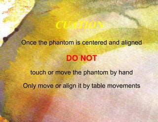 CUATION Once the phantom is centered and aligned DO NOT touch or move the phantom by hand Only move or align it by table movements 