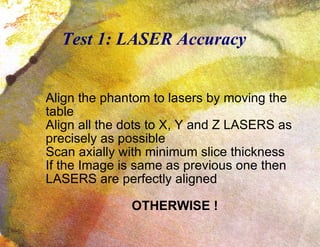 Test 1: LASER Accuracy Align the phantom to lasers by moving the table Align all the dots to X, Y and Z LASERS as precisely as possible Scan axially with minimum slice thickness If the Image is same as previous one then LASERS are perfectly aligned OTHERWISE ! 