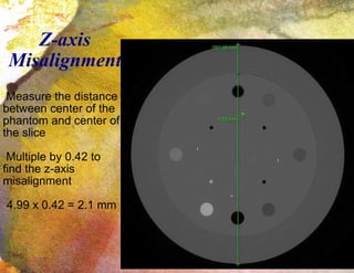Z-axis Misalignment Measure the distance between center of the phantom and center of the slice Multiple by 0.42 to find the z-axis misalignment 4.99 x 0.42 = 2.1 mm 