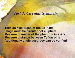 Test 3: Circular Symmetry Take an axial Scan of the CTP 404 Image must be circular not elliptical Measure diameter of the phantom in X & Y Measure distance between Teflon pins Additionally angle accuracy can be verified 