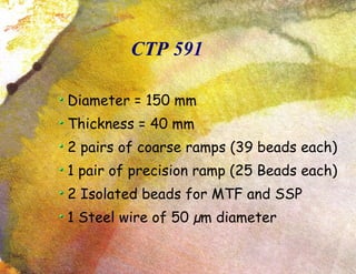 CTP 591 Diameter = 150 mm Thickness = 40 mm 2 pairs of coarse ramps (39 beads each)‏ 1 pair of precision ramp (25 Beads each)‏ 2 Isolated beads for MTF and SSP 1 Steel wire of 50  µm diameter 