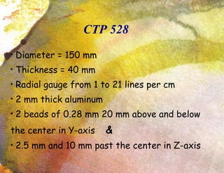 CTP 528 Diameter = 150 mm Thickness = 40 mm Radial gauge from 1 to 21 lines per cm 2 mm thick aluminum 2 beads of 0.28 mm 20 mm above and below the center in Y-axis  & 2.5 mm and 10 mm past the center in Z-axis 