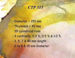 CTP 515 Diameter = 150 mm Thickness = 40 mm 39 cylindrical rods 3 contrasts, 0.3 %, 0.5 % & 1.0 % 3, 5, 7 & 40 mm length 2 to 9 & 15 mm diameter 