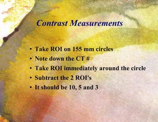 Contrast Measurements Take ROI on 155 mm circles Note down the CT # Take ROI immediately around the circle Subtract the 2 ROI's It should be 10, 5 and 3 