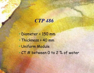 CTP 486 Diameter = 150 mm Thickness > 40 mm Uniform Module CT # between 0 to 2 % of water 