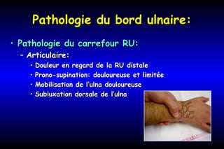 Pathologie du bord ulnaire:Pathologie du bord ulnaire:
• Pathologie du carrefour RU:Pathologie du carrefour RU:
– Articulaire:Articulaire:
• Douleur en regard de la RU distaleDouleur en regard de la RU distale
• Prono-supination: douloureuse et limitéeProno-supination: douloureuse et limitée
• Mobilisation de l’ulna douloureuseMobilisation de l’ulna douloureuse
• Subluxation dorsale de l’ulnaSubluxation dorsale de l’ulna
 