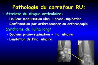 Pathologie du carrefour RU:Pathologie du carrefour RU:
• Atteinte du disque articulaire:Atteinte du disque articulaire:
– Douleur mobilisation ulna + prono-supinationDouleur mobilisation ulna + prono-supination
– Confirmation par arthroscanner ou arthroscopieConfirmation par arthroscanner ou arthroscopie
• Syndrome de l’ulna long:Syndrome de l’ulna long:
– Douleur prono-supination + inc. ulnaireDouleur prono-supination + inc. ulnaire
– Limitation de l’inc. ulnaireLimitation de l’inc. ulnaire
 