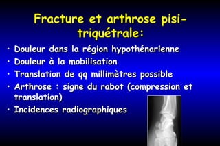 Fracture et arthrose pisi-Fracture et arthrose pisi-
triquétrale:triquétrale:
• Douleur dans la région hypothénarienneDouleur dans la région hypothénarienne
• Douleur à la mobilisationDouleur à la mobilisation
• Translation de qq millimètres possibleTranslation de qq millimètres possible
• Arthrose : signe du rabot (compression etArthrose : signe du rabot (compression et
translation)translation)
• Incidences radiographiquesIncidences radiographiques
 