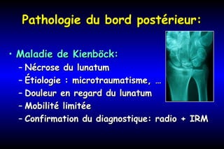 Pathologie du bord postérieur:Pathologie du bord postérieur:
• Maladie de Kienböck:Maladie de Kienböck:
– Nécrose du lunatumNécrose du lunatum
– Étiologie : microtraumatisme, …Étiologie : microtraumatisme, …
– Douleur en regard du lunatumDouleur en regard du lunatum
– Mobilité limitéeMobilité limitée
– Confirmation du diagnostique: radio + IRMConfirmation du diagnostique: radio + IRM
 