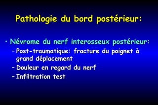 Pathologie du bord postérieur:Pathologie du bord postérieur:
• Névrome du nerf interosseux postérieur:Névrome du nerf interosseux postérieur:
– Post-traumatique: fracture du poignet àPost-traumatique: fracture du poignet à
grand déplacementgrand déplacement
– Douleur en regard du nerfDouleur en regard du nerf
– Infiltration testInfiltration test
 