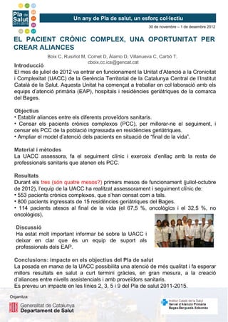 Un any de Pla de salut, un esforç col·lectiu
                                                             30 de novembre – 1 de desembre 2012


  EL PACIENT CRÒNIC COMPLEX, UNA OPORTUNITAT PER
  CREAR ALIANCES
                Boix C, Rusiñol M, Comet D, Álamo D, Villanueva C, Carbó T.
                                   cboix.cc.ics@gencat.cat
  Introducció
  El mes de juliol de 2012 va entrar en funcionament la Unitat d’Atenció a la Cronicitat
  i Complexitat (UACC) de la Gerència Territorial de la Catalunya Central de l’Institut
  Català de la Salut. Aquesta Unitat ha començat a treballar en col·laboració amb els
  equips d’atenció primària (EAP), hospitals i residències geriàtriques de la comarca
  del Bages.

  Objectius
  • Establir aliances entre els diferents proveïdors sanitaris.
  • Censar els pacients crònics complexos (PCC), per millorar-ne el seguiment, i
  censar els PCC de la població ingressada en residències geriàtriques.
  • Ampliar el model d’atenció dels pacients en situació de “final de la vida”.

  Material i mètodes
  La UACC assessora, fa el seguiment clínic i exerceix d’enllaç amb la resta de
  professionals sanitaris que atenen els PCC.

  Resultats
  Durant els tres (són quatre mesos?) primers mesos de funcionament (juliol-octubre
  de 2012), l’equip de la UACC ha realitzat assessorament i seguiment clínic de:
  • 553 pacients crònics complexos, que s’han censat com a tals.
  • 800 pacients ingressats de 15 residències geriàtriques del Bages.
  • 114 pacients atesos al final de la vida (el 67,5 %, oncològics i el 32,5 %, no
  oncològics).

   Discussió
   Ha estat molt important informar bé sobre la UACC i
   deixar en clar que és un equip de suport als
   professionals dels EAP.

  Conclusions: impacte en els objectius del Pla de salut
  La posada en marxa de la UACC possibilita una atenció de més qualitat i fa esperar
  millors resultats en salut a curt termini gràcies, en gran mesura, a la creació
  d’aliances entre nivells assistencials i amb proveïdors sanitaris.
  Es preveu un impacte en les línies 2, 3, 5 i 9 del Pla de salut 2011-2015.
Organitza:
 