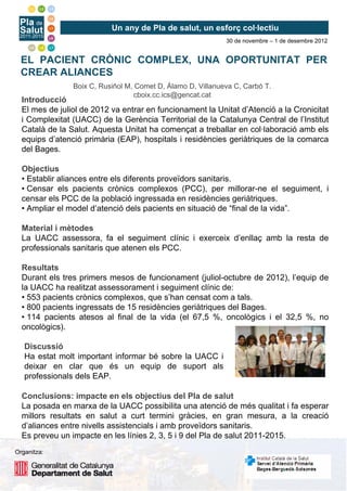 Un any de Pla de salut, un esforç col·lectiu
                                                             30 de novembre – 1 de desembre 2012


  EL PACIENT CRÒNIC COMPLEX, UNA OPORTUNITAT PER
  CREAR ALIANCES
                Boix C, Rusiñol M, Comet D, Álamo D, Villanueva C, Carbó T.
                                  cboix.cc.ics@gencat.cat
  Introducció
  El mes de juliol de 2012 va entrar en funcionament la Unitat d’Atenció a la Cronicitat
  i Complexitat (UACC) de la Gerència Territorial de la Catalunya Central de l’Institut
  Català de la Salut. Aquesta Unitat ha començat a treballar en col·laboració amb els
  equips d’atenció primària (EAP), hospitals i residències geriàtriques de la comarca
  del Bages.

  Objectius
  • Establir aliances entre els diferents proveïdors sanitaris.
  • Censar els pacients crònics complexos (PCC), per millorar-ne el seguiment, i
  censar els PCC de la població ingressada en residències geriàtriques.
  • Ampliar el model d’atenció dels pacients en situació de “final de la vida”.

  Material i mètodes
  La UACC assessora, fa el seguiment clínic i exerceix d’enllaç amb la resta de
  professionals sanitaris que atenen els PCC.

  Resultats
  Durant els tres primers mesos de funcionament (juliol-octubre de 2012), l’equip de
  la UACC ha realitzat assessorament i seguiment clínic de:
  • 553 pacients crònics complexos, que s’han censat com a tals.
  • 800 pacients ingressats de 15 residències geriàtriques del Bages.
  • 114 pacients atesos al final de la vida (el 67,5 %, oncològics i el 32,5 %, no
  oncològics).

   Discussió
   Ha estat molt important informar bé sobre la UACC i
   deixar en clar que és un equip de suport als
   professionals dels EAP.

  Conclusions: impacte en els objectius del Pla de salut
  La posada en marxa de la UACC possibilita una atenció de més qualitat i fa esperar
  millors resultats en salut a curt termini gràcies, en gran mesura, a la creació
  d’aliances entre nivells assistencials i amb proveïdors sanitaris.
  Es preveu un impacte en les línies 2, 3, 5 i 9 del Pla de salut 2011-2015.
Organitza:
 