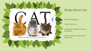 Books About Cats
-Enriched language
-“Real” key terms

-Increased complex and varied
vocabulary
-Able to create a word wall of
new words

 