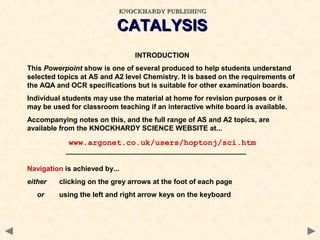 CATALYSISCATALYSIS
INTRODUCTION
This Powerpoint show is one of several produced to help students understand
selected topics at AS and A2 level Chemistry. It is based on the requirements of
the AQA and OCR specifications but is suitable for other examination boards.
Individual students may use the material at home for revision purposes or it
may be used for classroom teaching if an interactive white board is available.
Accompanying notes on this, and the full range of AS and A2 topics, are
available from the KNOCKHARDY SCIENCE WEBSITE at...
www.argonet.co.uk/users/hoptonj/sci.htm
Navigation is achieved by...
either clicking on the grey arrows at the foot of each page
or using the left and right arrow keys on the keyboard
KNOCKHARDY PUBLISHINGKNOCKHARDY PUBLISHING
 