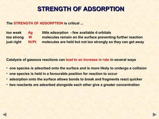 STRENGTH OF ADSORPTIONSTRENGTH OF ADSORPTION
The STRENGTH OF ADSORPTION is critical ...
too weak Ag little adsorption - few available d orbitals
too strong W molecules remain on the surface preventing further reaction
just right Ni/Pt molecules are held but not too strongly so they can get away
Catalysis of gaseous reactions can lead to an increase in rate in several ways
• one species is adsorbed onto the surface and is more likely to undergo a collision
• one species is held in a favourable position for reaction to occur
• adsorption onto the surface allows bonds to break and fragments react quicker
• two reactants are adsorbed alongside each other give a greater concentration
 