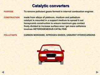 Catalytic convertersCatalytic converters
PURPOSE To remove pollutant gases formed in internal combustion engines
CONSTRUCTION made from alloys of platinum, rhodium and palladium
catalyst is mounted in a support medium to spread it out
honeycomb construction to ensure maximum gas contact
finely divided to increase surface area / get more collisions
involves HETEROGENEOUS CATALYSIS
POLLUTANTS CARBON MONOXIDE, NITROGEN OXIDES, UNBURNT HYDROCARBONS
 