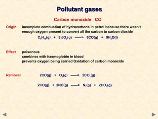 Pollutant gasesPollutant gases
Carbon monoxide CO
Origin incomplete combustion of hydrocarbons in petrol because there wasn’t
enough oxygen present to convert all the carbon to carbon dioxide
C8H18(g) + 8½O2(g) ——> 8CO(g) + 9H2O(l)
Effect poisonous
combines with haemoglobin in blood
prevents oxygen being carried Oxidation of carbon monoxide
Removal 2CO(g) + O2(g) ——> 2CO2(g)
2CO(g) + 2NO(g) ——> N2(g) + 2CO2(g)
 