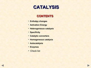 CONTENTSCONTENTS
• Enthalpy changes
• Activation Energy
• Heterogeneous catalysis
• Specificity
• Catalytic converters
• Homogeneous catalysis
• Autocatalysis
• Enzymes
• Check list
CATALYSISCATALYSIS
 