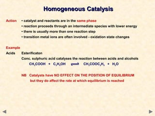Homogeneous CatalysisHomogeneous Catalysis
Action • catalyst and reactants are in the same phase
• reaction proceeds through an intermediate species with lower energy
• there is usually more than one reaction step
• transition metal ions are often involved - oxidation state changes
Example
Acids Esterificaton
Conc. sulphuric acid catalyses the reaction between acids and alcohols
CH3COOH + C2H5OH CH3COOC2H5 + H2O
NB Catalysts have NO EFFECT ON THE POSITION OF EQUILIBRIUM
but they do affect the rate at which equilibrium is reached
 