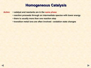 Homogeneous CatalysisHomogeneous Catalysis
Action • catalyst and reactants are in the same phase
• reaction proceeds through an intermediate species with lower energy
• there is usually more than one reaction step
• transition metal ions are often involved - oxidation state changes
 