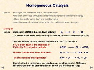 Homogeneous CatalysisHomogeneous Catalysis
Action • catalyst and reactants are in the same phase
• reaction proceeds through an intermediate species with lower energy
• there is usually more than one reaction step
• transition metal ions are often involved - oxidation state changes
Examples
Gases Atmospheric OZONE breaks down naturally O3 ——> O• + O2
- it breaks down more easily in the presence of chlorofluorocarbons (CFC's).
There is a series of complex reactions but the basic process is :-
CFC's break down in the presence of
UV light to form chlorine radicals CCl2F2 ——> Cl• + • CClF2
chlorine radicals then react with ozone O3 + Cl• ——> ClO• + O2
chlorine radicals are regenerated ClO• + O ——> O2 + Cl•
Overall, chlorine radicals are not used up so a small amount of CFC's can
destroy thousands of ozone molecules before the termination stage.
 