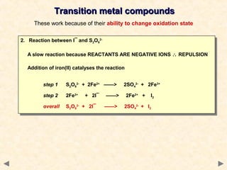 Transition metal compoundsTransition metal compounds
These work because of their ability to change oxidation state
2. Reaction between I¯ and S2O8
2-
A slow reaction because REACTANTS ARE NEGATIVE IONS ∴ REPULSION
Addition of iron(II) catalyses the reaction
step 1 S2O8
2-
+ 2Fe2+
——> 2SO4
2-
+ 2Fe3+
step 2 2Fe3+
+ 2I¯ ——> 2Fe2+
+ I2
overall S2O8
2-
+ 2I¯ ——> 2SO4
2-
+ I2
2. Reaction between I¯ and S2O8
2-
A slow reaction because REACTANTS ARE NEGATIVE IONS ∴ REPULSION
Addition of iron(II) catalyses the reaction
step 1 S2O8
2-
+ 2Fe2+
——> 2SO4
2-
+ 2Fe3+
step 2 2Fe3+
+ 2I¯ ——> 2Fe2+
+ I2
overall S2O8
2-
+ 2I¯ ——> 2SO4
2-
+ I2
 