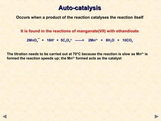 Auto-catalysisAuto-catalysis
Occurs when a product of the reaction catalyses the reaction itself
It is found in the reactions of manganate(VII) with ethandioate
2MnO4¯ + 16H+
+ 5C2O4
2-
——> 2Mn2+
+ 8H2O + 10CO2
The titration needs to be carried out at 70°C because the reaction is slow as Mn2+
is
formed the reaction speeds up; the Mn2+
formed acts as the catalyst
 