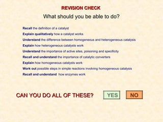 REVISION CHECKREVISION CHECK
What should you be able to do?
Recall the definition of a catalyst
Explain qualitatively how a catalyst works
Understand the difference between homogeneous and heterogeneous catalysis
Explain how heterogeneous catalysts work
Understand the importance of active sites, poisoning and specificity
Recall and understand the importance of catalytic converters
Explain how homogeneous catalysts work
Work out possible steps in simple reactions involving homogeneous catalysis
Recall and understand how enzymes work
CAN YOU DO ALL OF THESE?CAN YOU DO ALL OF THESE? YESYES NONO
 