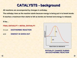 CATALYSTS - backgroundCATALYSTS - background
All reactions are accompanied by changes in enthalpy.
The enthalpy rises as the reaction starts because energy is being put in to break bonds.
It reaches a maximum then starts to fall as bonds are formed and energy is released.
ENTHALPY CHANGE DURING
AN EXOTHERMIC REACTION
If the…
FINAL ENTHALPY < INITIAL ENTHALPY
it is an EXOTHERMIC REACTION
and ENERGY IS GIVEN OUT
 