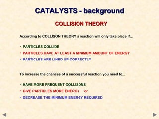 CATALYSTS - backgroundCATALYSTS - background
COLLISION THEORYCOLLISION THEORY
According to COLLISON THEORY a reaction will only take place if…
• PARTICLES COLLIDE
• PARTICLES HAVE AT LEAST A MINIMUM AMOUNT OF ENERGY
• PARTICLES ARE LINED UP CORRECTLY
To increase the chances of a successful reaction you need to...
• HAVE MORE FREQUENT COLLISONS
• GIVE PARTICLES MORE ENERGY or
• DECREASE THE MINIMUM ENERGY REQUIRED
 