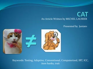 CAT An Article Written by MICHEL LAURIER Presented by  Juniato ≠ Keywords: Testing, Adaptive, Conventional, Computerized, IRT, ICC, item banks, trait 