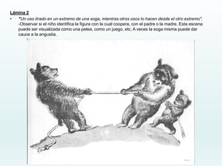 Lámina 2
• "Un oso tirado en un extremo de una soga, mientras otros osos lo hacen desde el otro extremo".
-Observar si el niño identifica la figura con la cual coopera, con el padre o la madre. Esta escena
puede ser visualizada como una pelea, como un juego, etc. A veces la soga misma puede dar
cauce a la angustia.
 
