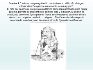 Lamina 3 "Un león, con pipa y bastón, sentado en un sillón. En el ángulo
inferior derecho aparece un ratoncito en un agujero".
-El niño por lo general interpreta esta lámina como representación de la figura
paterna, provista de sus símbolos, como la pipa y el bastón. Si el león es
visualizado como una figura paterna fuerte, será importante examinar si se la
siente como un poder benévolo o peligroso. El ratón es visualizado por la
mayoría de los niños y con frecuencia sirve de figura de identificación.
 
