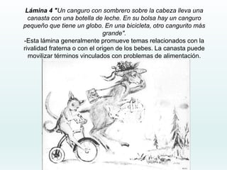 Lámina 4 "Un canguro con sombrero sobre la cabeza lleva una
canasta con una botella de leche. En su bolsa hay un canguro
pequeño que tiene un globo. En una bicicleta, otro cangurito más
grande".
-Esta lámina generalmente promueve temas relacionados con la
rivalidad fraterna o con el origen de los bebes. La canasta puede
movilizar términos vinculados con problemas de alimentación.
 