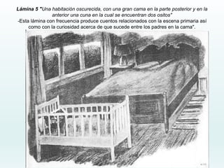 Lámina 5 "Una habitación oscurecida, con una gran cama en la parte posterior y en la
anterior una cuna en la cual se encuentran dos ositos"
-Esta lámina con frecuencia produce cuentos relacionados con la escena primaria así
como con la curiosidad acerca de que sucede entre los padres en la cama".
 