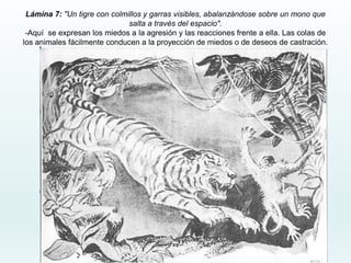 Lámina 7: "Un tigre con colmillos y garras visibles, abalanzándose sobre un mono que
salta a través del espacio".
-Aquí se expresan los miedos a la agresión y las reacciones frente a ella. Las colas de
los animales fácilmente conducen a la proyección de miedos o de deseos de castración.
 