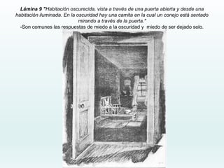 Lámina 9 "Habitación oscurecida, vista a través de una puerta abierta y desde una
habitación iluminada. En la oscuridad hay una camita en la cual un conejo está sentado
mirando a través de la puerta."
-Son comunes las respuestas de miedo a la oscuridad y miedo de ser dejado solo.
 