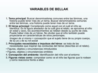 VARIABLES DE BELLAK
1. Tema principal: Buscar denominadores comunes entre las láminas, una
historia puede tener más de un tema. Buscar denominadores comunes
entre las láminas, una historia puede tener mas de un tema.
2. El héroe principal: Considerado como aquel con el cuál el niño se
identifica. Es la figura alrededor de la cuál gira el relato, se aproxima al niño
en edad y sexo, los acontecimientos se relatan desde su punto de vista.
Puede haber más de un héroe. No olvidar que el niño también puede
proyectarse en características de otros personajes.
Imagen de si mismo = concepción que el sujeto tiene de su propio cuerpo,
de su yo y de su rol social
3. Principales necesidades e impulsos del héroe: se trata de las
necesidades que inspiran las conductas del héroe (descritas en el relato).
• Figuras, objetos y circunstancias introducidos
• Figuras, objetos y circunstancias omitidos
4. Concepción del ambiente: Identificación del niño con el entorno
5. Figuras vistas como: comprobar como ve el niño las figuras que lo rodean
y corno reacciona frente a ellas
 