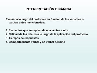 INTERPRETACIÓN DINÁMICA
Evaluar a lo largo del protocolo en función de las variables o
pautas antes mencionadas:
1. Elementos que se repiten de una lámina a otra
2. Calidad de los relatos a lo largo de la aplicación del protocolo
3. Tiempos de respuestas
4. Comportamiento verbal y no verbal del niño
 