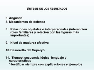 SÍNTESIS DE LOS RESULTADOS
6. Angustia
7. Mecanismos de defensa
8. Relaciones objetales o interpersonales (interacción
roles familiares y relación con las figuras más
importantes)
9. Nivel de madurez afectiva
10.Desarrollo del Superyó
11. Tiempo, secuencia lógica, lenguaje y
características
*Justificar siempre con explicaciones y ejemplos
 