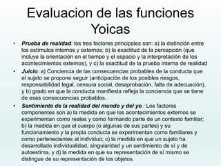 Evaluacion de las funciones
Yoicas
• Prueba de realidad: los tres factores principales son: a) la distinción entre
los estímulos internos y externos; b) la exactitud de la percepción (que
incluye la orientación en el tiempo y el espacio y la interpretación de los
acontecimientos externos), y c) la exactitud de la prueba interna de realidad
• Juicio: a) Conciencia de las consecuencias probables de la conducta que
el sujeto se propone seguir (anticipación de los posibles riesgos,
responsabilidad legal, censura social, desaprobación, falta de adecuación),
y b) grado en que la conducta manifiesta refleja la conciencia que se tiene
de esas consecuencias probables.
• Sentimiento de la realidad del mundo y del yo : Los factores
componentes son a) la medida en que los acontecimientos externos se
experimentan como reales y como formando parte de un contexto familiar;
b) la medida en que el cuerpo (o algunas de sus partes) y su
funcionamiento y la propia conducta se experimentan como familiares y
como pertenecientes al individuo; c) la medida en que un sujeto ha
desarrollado individualidad, singularidad y un sentimiento de sí y de
autoestima, y d) la medida en que su representación de sí mismo se
distingue de su representación de los objetos.
 