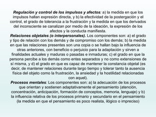 Regulación y control de los impulsos y afectos: a) la medida en que los
impulsos hallan expresión directa, y b) la efectividad de la postergación y el
control, el grado de tolerancia a la frustración y la medida en que los derivados
del inconsciente se canalizan por medio de la ideación, la expresión de los
afectos y la conducta manifiesta.
Relaciones objetales (o interpersonales). Los componentes son: a) el grado
y tipo de relación con los demás y de compromiso con los demás; b) la medida
en que las relaciones presentes son una copia o se hallan bajo la influencia de
otras anteriores, con beneficio o perjuicio para la adaptación y sirven a
finalidades actuales y maduras o pasadas e inmaduras; c) el grado en que la
persona percibe a los demás como entes separados y no como extensiones de
sí misma, y d) el grado en que es capaz de mantener la constancia objetal (es
decir, de mantener relaciones durante largo tiempo y tolerar tanto la ausencia
física del objeto como la frustración, la ansiedad y la hostilidad relacionadas
con aquel).
Procesos mentales: Los componentes son: a) la adecuación de los procesos
que orientan y sostienen adaptativamente el pensamiento (atención,
concentración, anticipación, formación de conceptos, memoria, lenguaje) y b)
la influencia relativa de los procesos primario y secundario en el pensamiento
(la medida en que el pensamiento es poco realista, ilógico o impreciso)
 