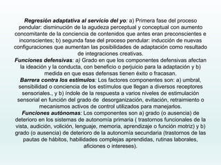 Regresión adaptativa al servicio del yo: a) Primera fase del proceso
pendular: disminución de la agudeza perceptual y conceptual con aumento
concomitante de la conciencia de contenidos que antes eran preconscientes e
inconscientes; b) segunda fase del proceso pendular: inducción de nuevas
configuraciones que aumentan las posibilidades de adaptación como resultado
de integraciones creativas.
Funciones defensivas: a) Grado en que los componentes defensivas afectan
la ideación y la conducta, con beneficio o perjuicio para la adaptación y b)
medida en que esas defensas tienen éxito o fracasan.
Barrera contra los estímulos: Los factores componentes son: a) umbral,
sensibilidad o conciencia de los estímulos que llegan a diversos receptores
sensoriales., y b) índole de la respuesta a varios niveles de estimulación
sensorial en función del grado de desorganización, evitación, retraimiento o
mecanismos activos de control utilizados para manejarlos.
Funciones autónomas: Los componentes son a) grado (o ausencia) de
deterioro en los sistemas de autonomía primaria ( trastornos funcionales de la
vista, audición, volición, lenguaje, memoria, aprendizaje o función motriz) y b)
grado (o ausencia) de deterioro de la autonomía secundaria (trastornos de las
pautas de hábitos, habilidades complejas aprendidas, rutinas laborales,
aficiones o intereses).
 